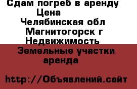 Сдам погреб в аренду › Цена ­ 1 000 - Челябинская обл., Магнитогорск г. Недвижимость » Земельные участки аренда   